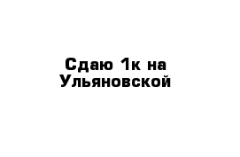 Сдаю 1к на Ульяновской